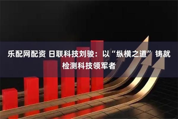 乐配网配资 日联科技刘骏：以“纵横之道” 铸就检测科技领军者