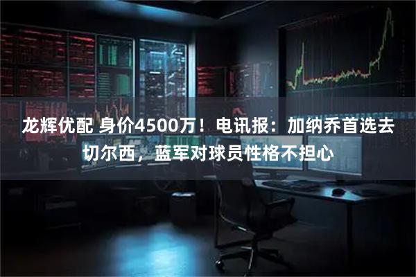 龙辉优配 身价4500万！电讯报：加纳乔首选去切尔西，蓝军对球员性格不担心