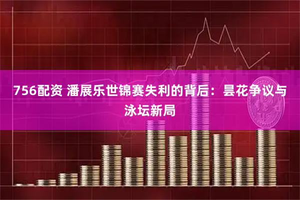 756配资 潘展乐世锦赛失利的背后：昙花争议与泳坛新局