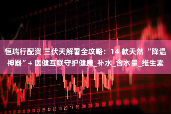 恒瑞行配资 三伏天解暑全攻略：14 款天然 “降温神器”+ 医健互联守护健康_补水_含水量_维生素