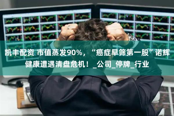 凯丰配资 市值蒸发90%，“癌症早筛第一股”诺辉健康遭遇清盘危机！_公司_停牌_行业