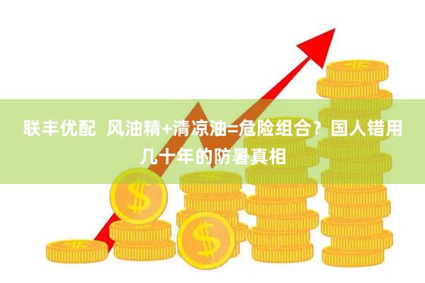联丰优配  风油精+清凉油=危险组合？国人错用几十年的防暑真相
