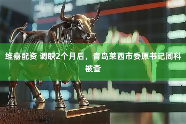 维嘉配资 调职2个月后，青岛莱西市委原书记周科被查