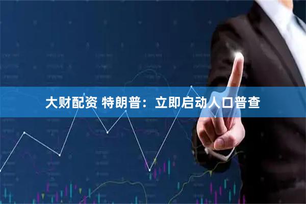 大财配资 特朗普：立即启动人口普查