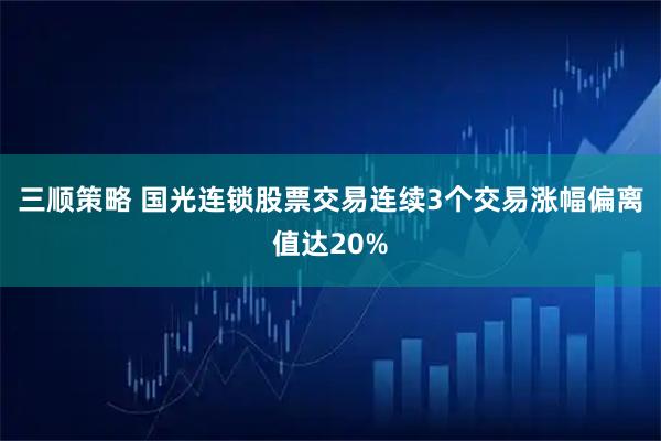 三顺策略 国光连锁股票交易连续3个交易涨幅偏离值达20%