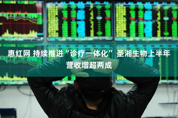 惠红网 持续推进“诊疗一体化” 圣湘生物上半年营收增超两成