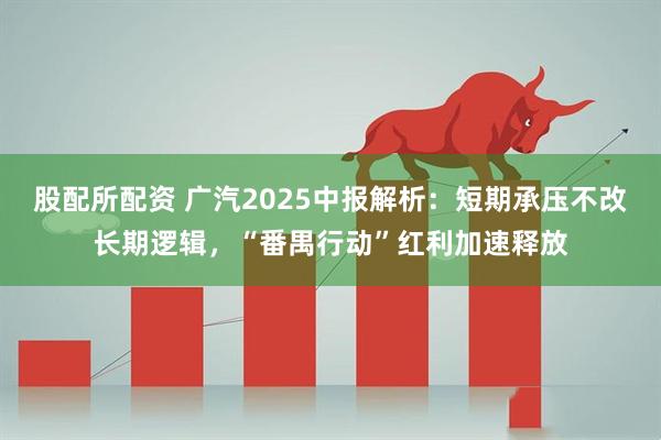 股配所配资 广汽2025中报解析：短期承压不改长期逻辑，“番禺行动”红利加速释放