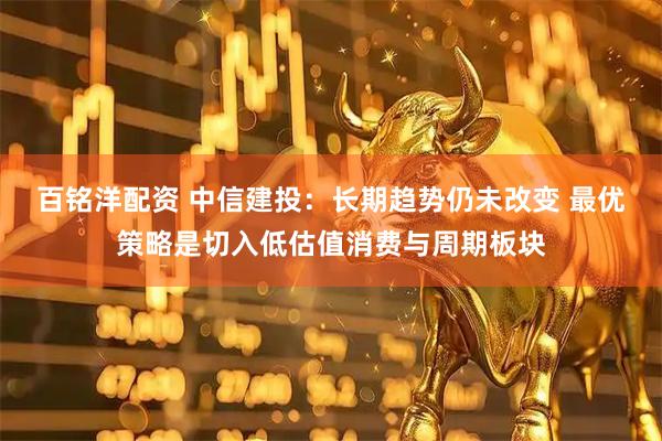 百铭洋配资 中信建投：长期趋势仍未改变 最优策略是切入低估值消费与周期板块