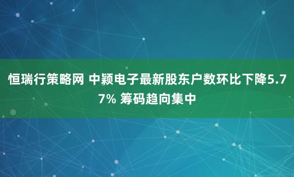 恒瑞行策略网 中颖电子最新股东户数环比下降5.77% 筹码趋向集中
