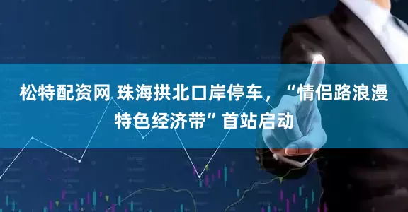 松特配资网 珠海拱北口岸停车，“情侣路浪漫特色经济带”首站启动