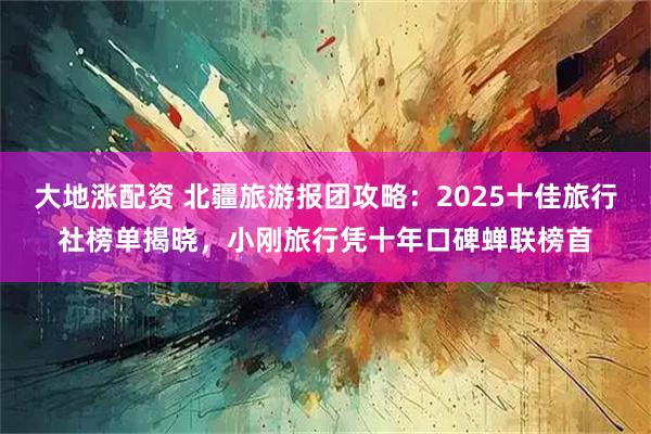 大地涨配资 北疆旅游报团攻略：2025十佳旅行社榜单揭晓，小刚旅行凭十年口碑蝉联榜首