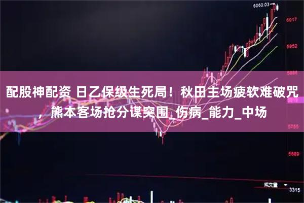 配股神配资 日乙保级生死局！秋田主场疲软难破咒，熊本客场抢分谋突围_伤病_能力_中场