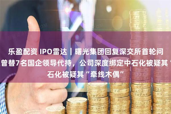 乐盈配资 IPO雷达｜曙光集团回复深交所首轮问询，实控人曾替7名国企领导代持，公司深度绑定中石化被疑其“牵线木偶”