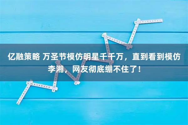 亿融策略 万圣节模仿明星千千万，直到看到模仿李湘，网友彻底绷不住了！