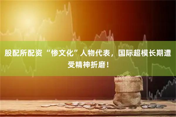 股配所配资 “惨文化”人物代表，国际超模长期遭受精神折磨！
