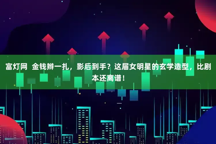 富灯网  金钱辫一扎，影后到手？这届女明星的玄学造型，比剧本还离谱！