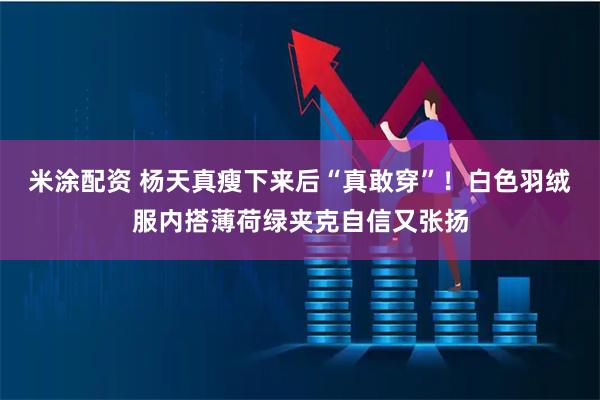 米涂配资 杨天真瘦下来后“真敢穿”！白色羽绒服内搭薄荷绿夹克自信又张扬