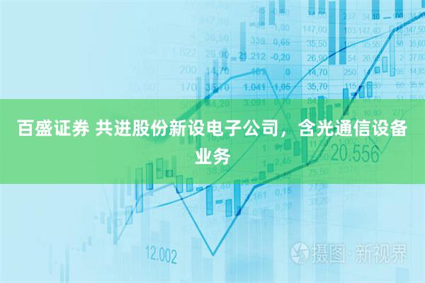 百盛证券 共进股份新设电子公司，含光通信设备业务
