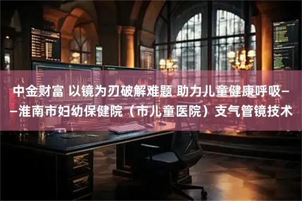 中金财富 以镜为刃破解难题 助力儿童健康呼吸——淮南市妇幼保健院（市儿童医院）支气管镜技术