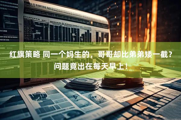 红旗策略 同一个妈生的，哥哥却比弟弟矮一截？问题竟出在每天早上！